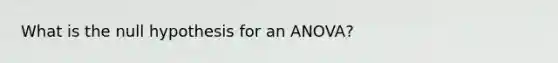 What is the null hypothesis for an ANOVA?