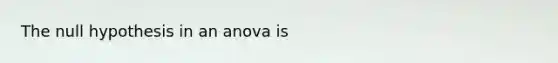 The null hypothesis in an anova is