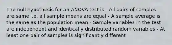 The null hypothesis for an ANOVA test is - All pairs of samples are same i.e. all sample means are equal - A sample average is the same as the population mean - Sample variables in the test are independent and identically distributed random variables - At least one pair of samples is significantly different