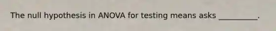 The null hypothesis in ANOVA for testing means asks __________.