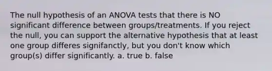 The null hypothesis of an <a href='https://www.questionai.com/knowledge/kQNARWN4ct-anova-test' class='anchor-knowledge'>anova test</a>s that there is NO significant difference between groups/treatments. If you reject the null, you can support the alternative hypothesis that at least one group differes signifanctly, but you don't know which group(s) differ significantly. a. true b. false