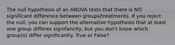 The null hypothesis of an ANOVA tests that there is NO significant difference between groups/treatments. If you reject the null, you can support the alternative hypothesis that at least one group differes signifanctly, but you don't know which group(s) differ significantly. True or False?