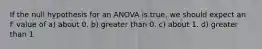 If the null hypothesis for an ANOVA is true, we should expect an F value of a) about 0. b) greater than 0. c) about 1. d) greater than 1