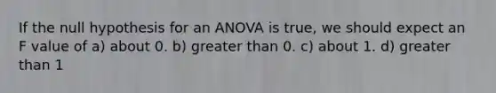 If the null hypothesis for an ANOVA is true, we should expect an F value of a) about 0. b) greater than 0. c) about 1. d) greater than 1