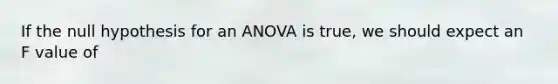 If the null hypothesis for an ANOVA is true, we should expect an F value of