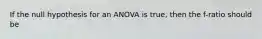 If the null hypothesis for an ANOVA is true, then the f-ratio should be