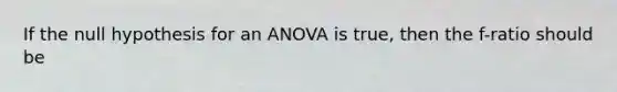 If the null hypothesis for an ANOVA is true, then the f-ratio should be