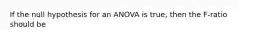 If the null hypothesis for an ANOVA is true, then the F-ratio should be