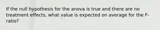 If the null hypothesis for the anova is true and there are no treatment effects, what value is expected on average for the F-ratio?