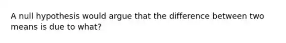 A null hypothesis would argue that the difference between two means is due to what?