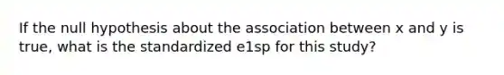 If the null hypothesis about the association between x and y is true, what is the standardized e1sp for this study?