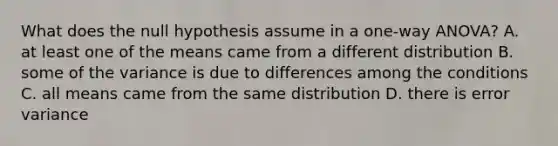 What does the null hypothesis assume in a one-way ANOVA? A. at least one of the means came from a different distribution B. some of the variance is due to differences among the conditions C. all means came from the same distribution D. there is error variance