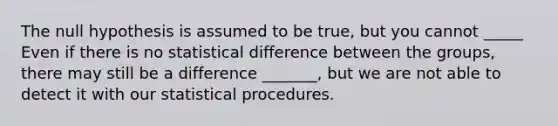 The null hypothesis is assumed to be true, but you cannot _____ Even if there is no statistical difference between the groups, there may still be a difference _______, but we are not able to detect it with our statistical procedures.