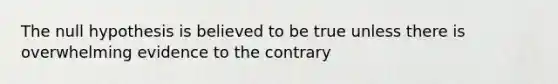 The null hypothesis is believed to be true unless there is overwhelming evidence to the contrary