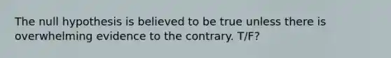 The null hypothesis is believed to be true unless there is overwhelming evidence to the contrary. T/F?