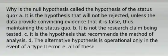 Why is the null hypothesis called the hypothesis of the status quo? a. It is the hypothesis that will not be rejected, unless the data provide convincing evidence that it is false, thus maintaining the status quo. b. It is not the research claim being tested. c. It is the hypothesis that recommends the method of analysis. d. The alternative hypothesis is operational only in the event of a Type II error. e. all of these