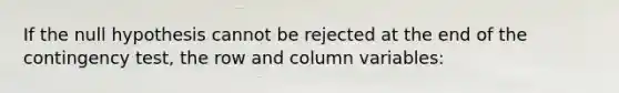 If the null hypothesis cannot be rejected at the end of the contingency test, the row and column variables: