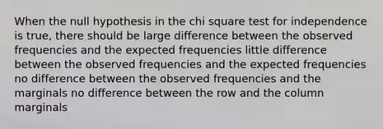 When the null hypothesis in the chi square test for independence is true, there should be large difference between the observed frequencies and the expected frequencies little difference between the observed frequencies and the expected frequencies no difference between the observed frequencies and the marginals no difference between the row and the column marginals