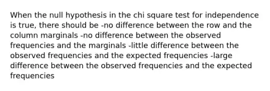 When the null hypothesis in the chi square test for independence is true, there should be -no difference between the row and the column marginals -no difference between the observed frequencies and the marginals -little difference between the observed frequencies and the expected frequencies -large difference between the observed frequencies and the expected frequencies