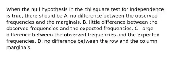 When the null hypothesis in the chi square test for independence is true, there should be A. no difference between the observed frequencies and the marginals. B. little difference between the observed frequencies and the expected frequencies. C. large difference between the observed frequencies and the expected frequencies. D. no difference between the row and the column marginals.