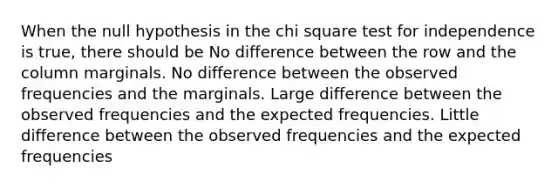 When the null hypothesis in the chi square test for independence is true, there should be No difference between the row and the column marginals. No difference between the observed frequencies and the marginals. Large difference between the observed frequencies and the expected frequencies. Little difference between the observed frequencies and the expected frequencies