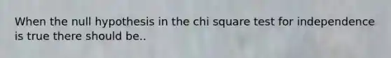 When the null hypothesis in the chi square test for independence is true there should be..