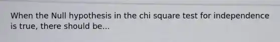 When the Null hypothesis in the chi square test for independence is true, there should be...