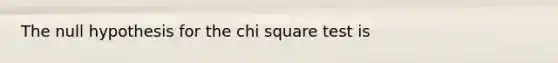 The null hypothesis for the chi square test is