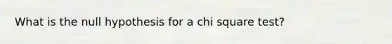 What is the null hypothesis for a chi square test?