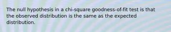 The null hypothesis in a chi-square goodness-of-fit test is that the observed distribution is the same as the expected distribution.