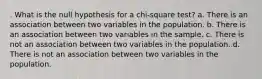 . What is the null hypothesis for a chi-square test? a. There is an association between two variables in the population. b. There is an association between two variables in the sample. c. There is not an association between two variables in the population. d. There is not an association between two variables in the population.