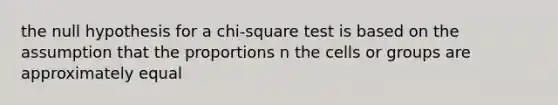 the null hypothesis for a chi-square test is based on the assumption that the proportions n the cells or groups are approximately equal