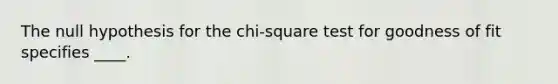 The null hypothesis for the chi-square test for goodness of fit specifies ____.