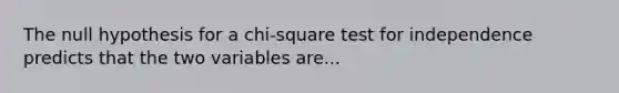 The null hypothesis for a chi-square test for independence predicts that the two variables are...