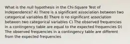 What is the null hypothesis in the Chi-Square Test of Independence? A) There is a significant association between two categorical variables B) There is no significant association between two categorical variables C) The observed frequencies in a contingency table are equal to the expected frequencies D) The observed frequencies in a contingency table are different from the expected frequencies