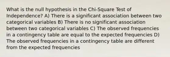 What is the null hypothesis in the Chi-Square Test of Independence? A) There is a significant association between two categorical variables B) There is no significant association between two categorical variables C) The observed frequencies in a contingency table are equal to the expected frequencies D) The observed frequencies in a contingency table are different from the expected frequencies