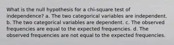 What is the null hypothesis for a chi-square test of independence? a. The two categorical variables are independent. b. The two categorical variables are dependent. c. The observed frequencies are equal to the expected frequencies. d. The observed frequencies are not equal to the expected frequencies.