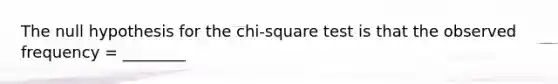 The null hypothesis for the chi-square test is that the observed frequency = ________