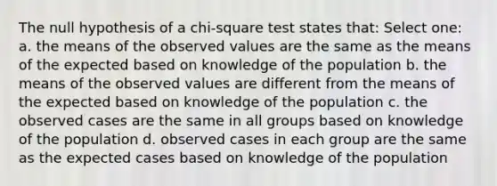 The null hypothesis of a chi-square test states that: Select one: a. the means of the observed values are the same as the means of the expected based on knowledge of the population b. the means of the observed values are different from the means of the expected based on knowledge of the population c. the observed cases are the same in all groups based on knowledge of the population d. observed cases in each group are the same as the expected cases based on knowledge of the population