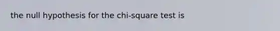 the null hypothesis for the chi-square test is