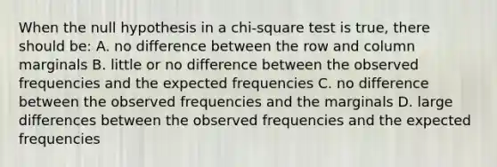 When the null hypothesis in a chi-square test is true, there should be: A. no difference between the row and column marginals B. little or no difference between the observed frequencies and the expected frequencies C. no difference between the observed frequencies and the marginals D. large differences between the observed frequencies and the expected frequencies