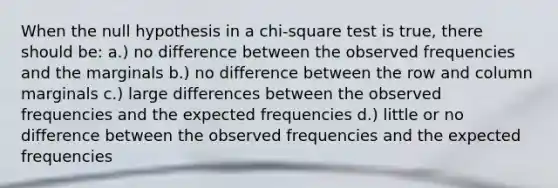 When the null hypothesis in a chi-square test is true, there should be: a.) no difference between the observed frequencies and the marginals b.) no difference between the row and column marginals c.) large differences between the observed frequencies and the expected frequencies d.) little or no difference between the observed frequencies and the expected frequencies