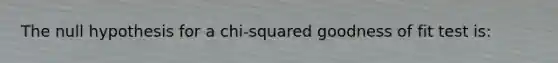 The null hypothesis for a chi-squared goodness of fit test is: