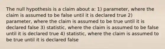 The null hypothesis is a claim about a: 1) parameter, where the claim is assumed to be false until it is declared true 2) parameter, where the claim is assumed to be true until it is declared false 3) statistic, where the claim is assumed to be false until it is declared true 4) statistic, where the claim is assumed to be true until it is declared false