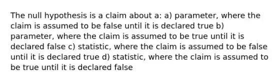 The null hypothesis is a claim about a: a) parameter, where the claim is assumed to be false until it is declared true b) parameter, where the claim is assumed to be true until it is declared false c) statistic, where the claim is assumed to be false until it is declared true d) statistic, where the claim is assumed to be true until it is declared false