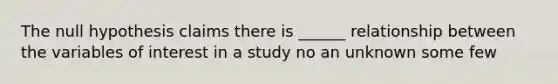 The null hypothesis claims there is ______ relationship between the variables of interest in a study no an unknown some few