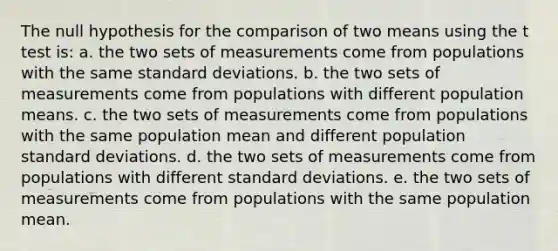 The null hypothesis for the comparison of two means using the t test is: a. the two sets of measurements come from populations with the same standard deviations. b. the two sets of measurements come from populations with different population means. c. the two sets of measurements come from populations with the same population mean and different population standard deviations. d. the two sets of measurements come from populations with different standard deviations. e. the two sets of measurements come from populations with the same population mean.