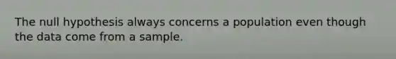 The null hypothesis always concerns a population even though the data come from a sample.