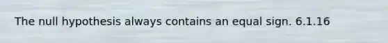 The null hypothesis always contains an equal sign. 6.1.16