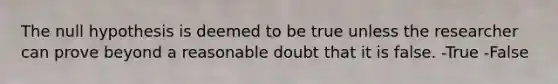 The null hypothesis is deemed to be true unless the researcher can prove beyond a reasonable doubt that it is false. -True -False